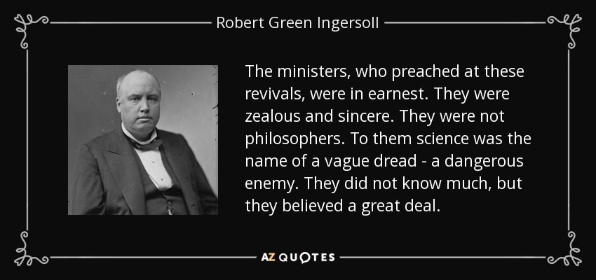 The ministers, who preached at these revivals, were in earnest. They were zealous and sincere. They were not philosophers. To them science was the name of a vague dread - a dangerous enemy. They did not know much, but they believed a great deal. - Robert Green Ingersoll