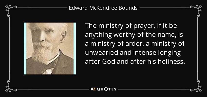 The ministry of prayer, if it be anything worthy of the name, is a ministry of ardor, a ministry of unwearied and intense longing after God and after his holiness. - Edward McKendree Bounds
