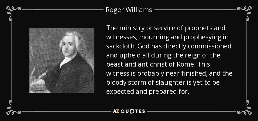 The ministry or service of prophets and witnesses, mourning and prophesying in sackcloth, God has directly commissioned and upheld all during the reign of the beast and antichrist of Rome. This witness is probably near finished, and the bloody storm of slaughter is yet to be expected and prepared for. - Roger Williams