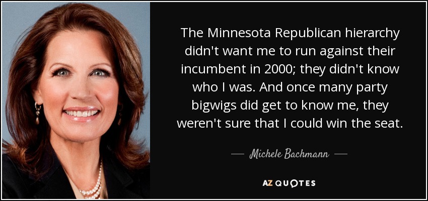 The Minnesota Republican hierarchy didn't want me to run against their incumbent in 2000; they didn't know who I was. And once many party bigwigs did get to know me, they weren't sure that I could win the seat. - Michele Bachmann