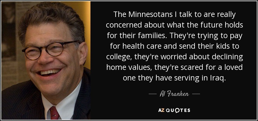 The Minnesotans I talk to are really concerned about what the future holds for their families. They're trying to pay for health care and send their kids to college, they're worried about declining home values, they're scared for a loved one they have serving in Iraq. - Al Franken