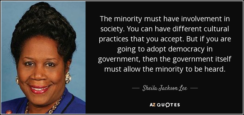 The minority must have involvement in society. You can have different cultural practices that you accept. But if you are going to adopt democracy in government, then the government itself must allow the minority to be heard. - Sheila Jackson Lee