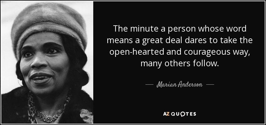 The minute a person whose word means a great deal dares to take the open-hearted and courageous way, many others follow. - Marian Anderson