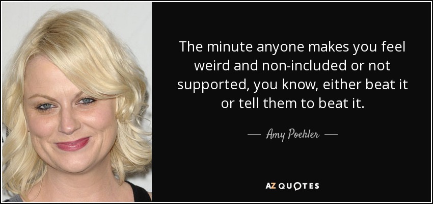 The minute anyone makes you feel weird and non-included or not supported, you know, either beat it or tell them to beat it. - Amy Poehler