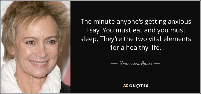 The minute anyone's getting anxious I say, You must eat and you must sleep. They're the two vital elements for a healthy life. - Francesca Annis