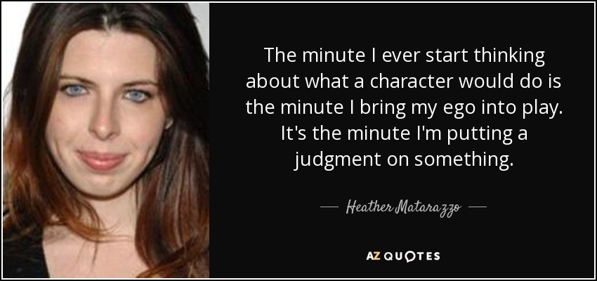 The minute I ever start thinking about what a character would do is the minute I bring my ego into play. It's the minute I'm putting a judgment on something. - Heather Matarazzo
