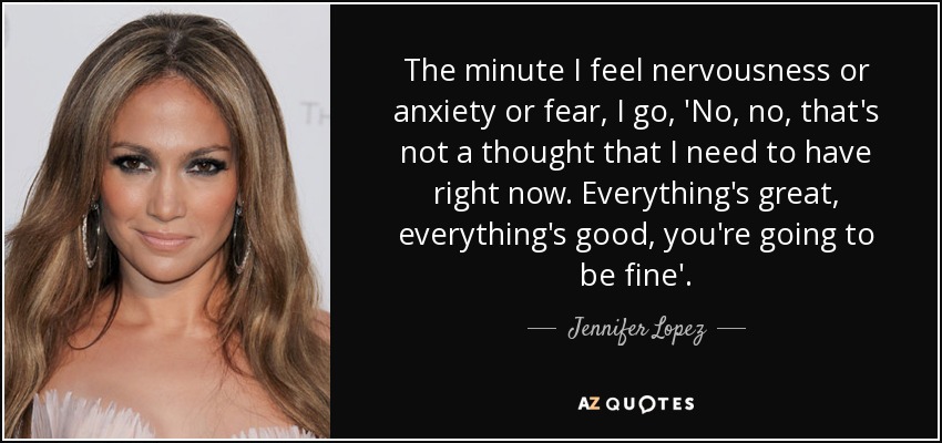 The minute I feel nervousness or anxiety or fear, I go, 'No, no, that's not a thought that I need to have right now. Everything's great, everything's good, you're going to be fine'. - Jennifer Lopez
