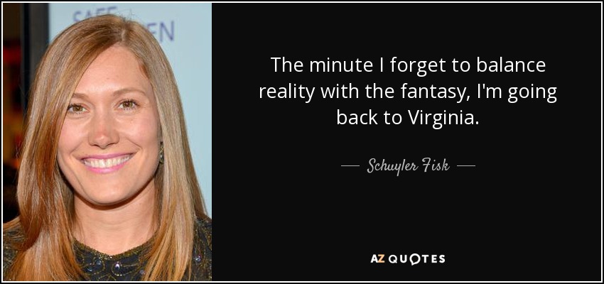 The minute I forget to balance reality with the fantasy, I'm going back to Virginia. - Schuyler Fisk