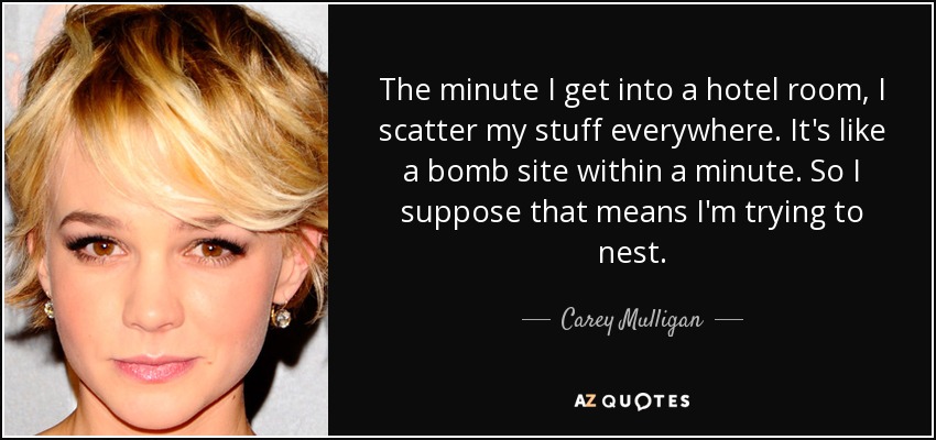 The minute I get into a hotel room, I scatter my stuff everywhere. It's like a bomb site within a minute. So I suppose that means I'm trying to nest. - Carey Mulligan