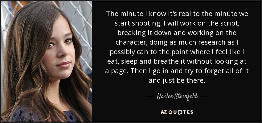 The minute I know it's real to the minute we start shooting, I will work on the script, breaking it down and working on the character, doing as much research as I possibly can to the point where I feel like I eat, sleep and breathe it without looking at a page. Then I go in and try to forget all of it and just be there. - Hailee Steinfeld