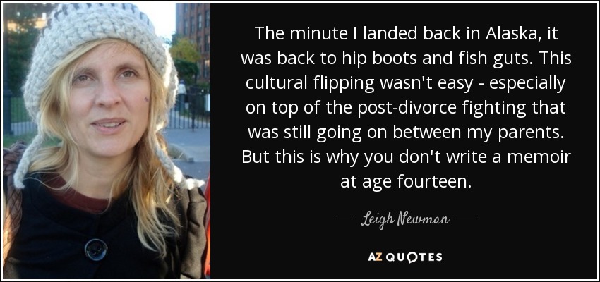 The minute I landed back in Alaska, it was back to hip boots and fish guts. This cultural flipping wasn't easy - especially on top of the post-divorce fighting that was still going on between my parents. But this is why you don't write a memoir at age fourteen. - Leigh Newman