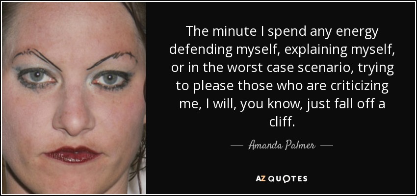 The minute I spend any energy defending myself, explaining myself, or in the worst case scenario, trying to please those who are criticizing me, I will, you know, just fall off a cliff. - Amanda Palmer