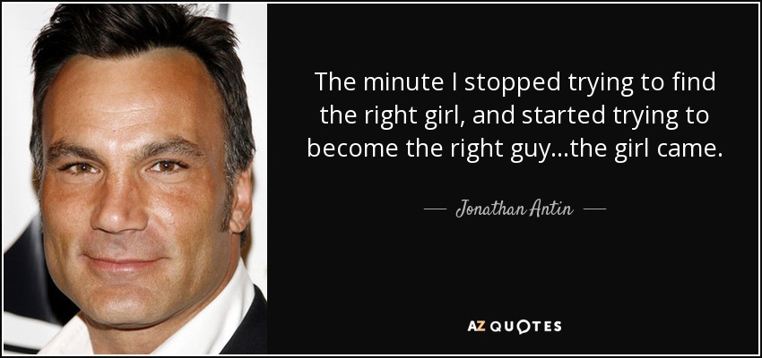 The minute I stopped trying to find the right girl, and started trying to become the right guy...the girl came. - Jonathan Antin