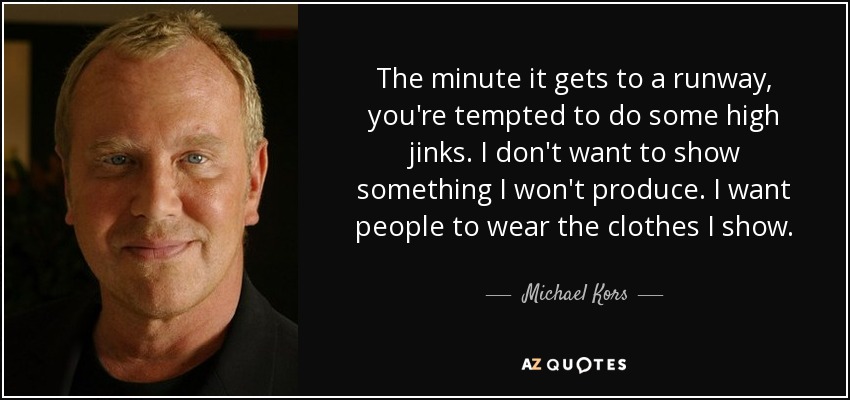 The minute it gets to a runway, you're tempted to do some high jinks. I don't want to show something I won't produce. I want people to wear the clothes I show. - Michael Kors