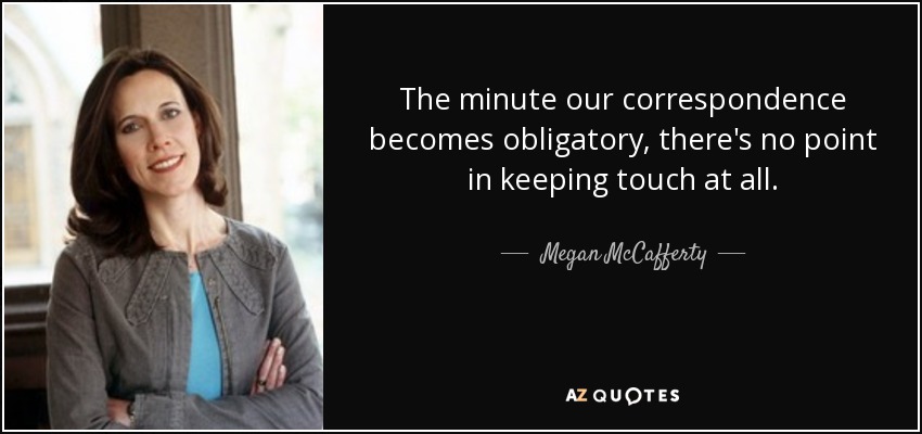 The minute our correspondence becomes obligatory, there's no point in keeping touch at all. - Megan McCafferty