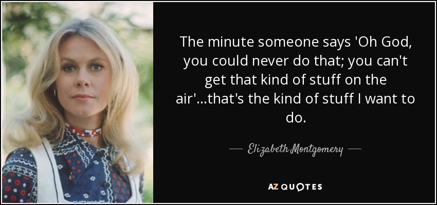 The minute someone says 'Oh God, you could never do that; you can't get that kind of stuff on the air'...that's the kind of stuff I want to do. - Elizabeth Montgomery