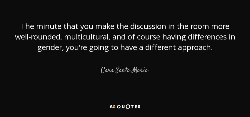 The minute that you make the discussion in the room more well-rounded, multicultural, and of course having differences in gender, you're going to have a different approach. - Cara Santa Maria