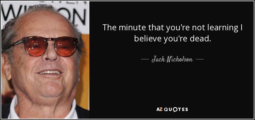 The minute that you're not learning I believe you're dead. - Jack Nicholson