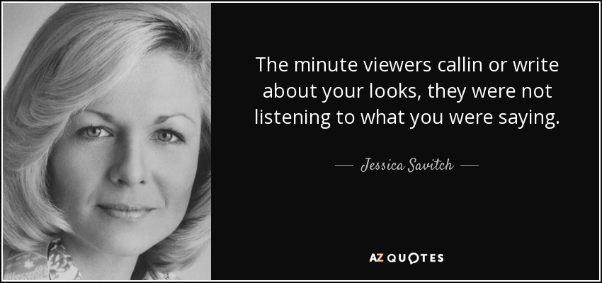 The minute viewers callin or write about your looks, they were not listening to what you were saying. - Jessica Savitch