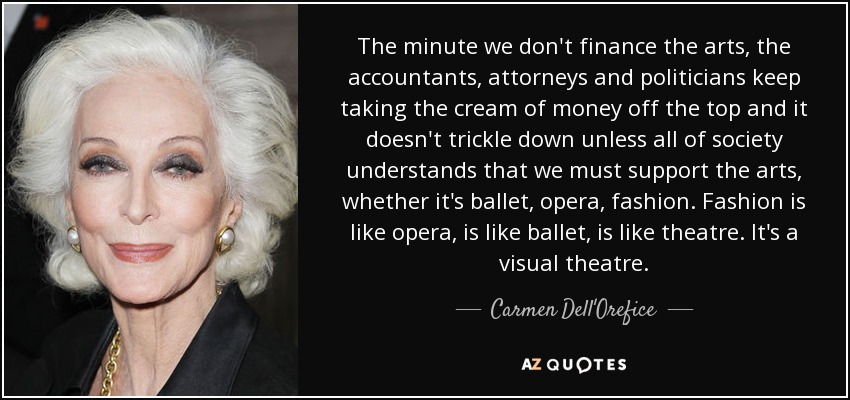 The minute we don't finance the arts, the accountants, attorneys and politicians keep taking the cream of money off the top and it doesn't trickle down unless all of society understands that we must support the arts, whether it's ballet, opera, fashion. Fashion is like opera, is like ballet, is like theatre. It's a visual theatre. - Carmen Dell'Orefice