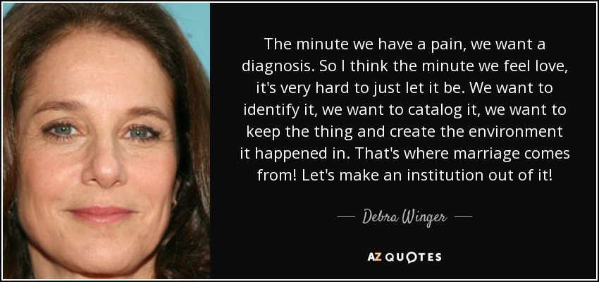 The minute we have a pain, we want a diagnosis. So I think the minute we feel love, it's very hard to just let it be. We want to identify it, we want to catalog it, we want to keep the thing and create the environment it happened in. That's where marriage comes from! Let's make an institution out of it! - Debra Winger