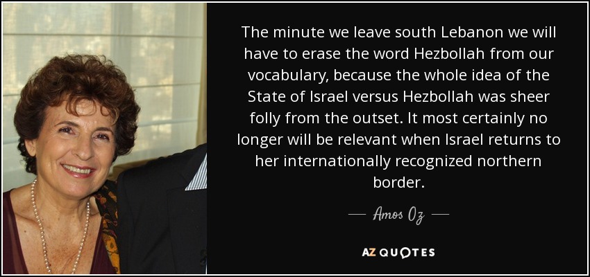 The minute we leave south Lebanon we will have to erase the word Hezbollah from our vocabulary, because the whole idea of the State of Israel versus Hezbollah was sheer folly from the outset. It most certainly no longer will be relevant when Israel returns to her internationally recognized northern border. - Amos Oz