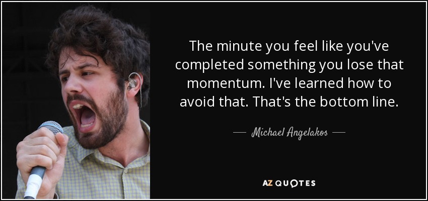 The minute you feel like you've completed something you lose that momentum. I've learned how to avoid that. That's the bottom line. - Michael Angelakos