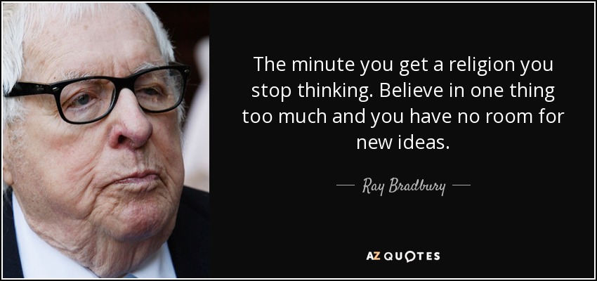 The minute you get a religion you stop thinking. Believe in one thing too much and you have no room for new ideas. - Ray Bradbury