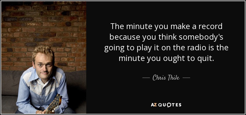 The minute you make a record because you think somebody's going to play it on the radio is the minute you ought to quit. - Chris Thile
