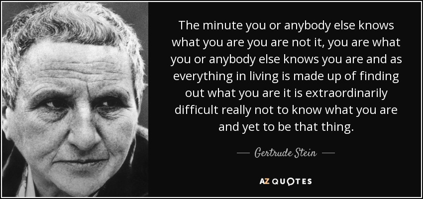 The minute you or anybody else knows what you are you are not it, you are what you or anybody else knows you are and as everything in living is made up of finding out what you are it is extraordinarily difficult really not to know what you are and yet to be that thing. - Gertrude Stein