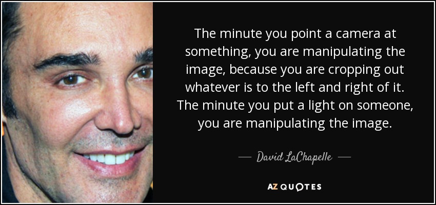 The minute you point a camera at something, you are manipulating the image, because you are cropping out whatever is to the left and right of it. The minute you put a light on someone, you are manipulating the image. - David LaChapelle