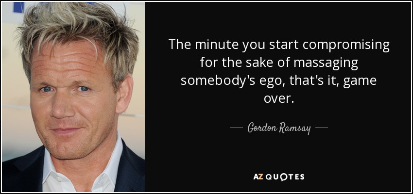 The minute you start compromising for the sake of massaging somebody's ego, that's it, game over. - Gordon Ramsay