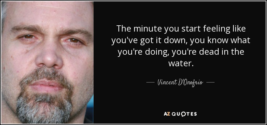 The minute you start feeling like you've got it down, you know what you're doing, you're dead in the water. - Vincent D'Onofrio