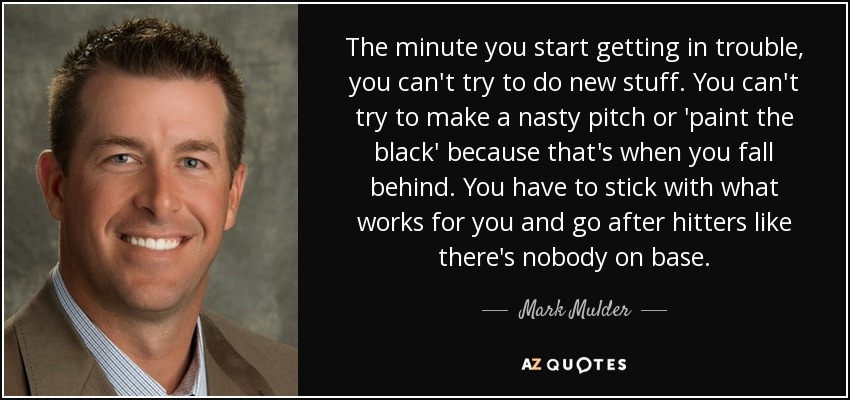 The minute you start getting in trouble, you can't try to do new stuff. You can't try to make a nasty pitch or 'paint the black' because that's when you fall behind. You have to stick with what works for you and go after hitters like there's nobody on base. - Mark Mulder