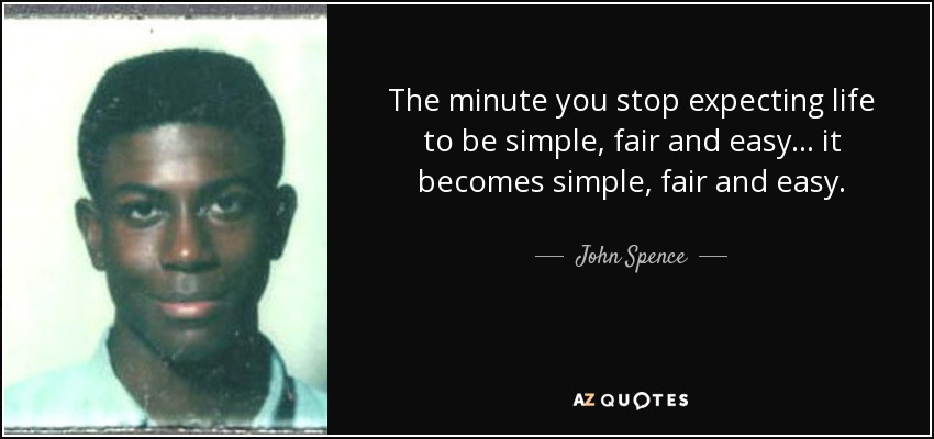 The minute you stop expecting life to be simple, fair and easy... it becomes simple, fair and easy. - John Spence