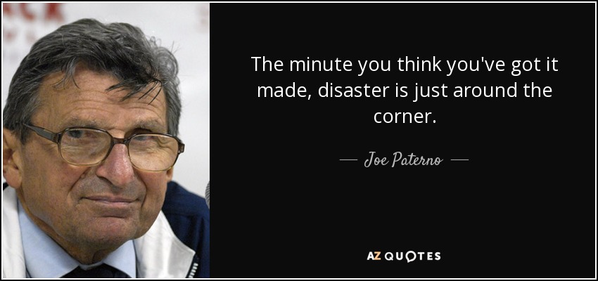 The minute you think you've got it made, disaster is just around the corner. - Joe Paterno