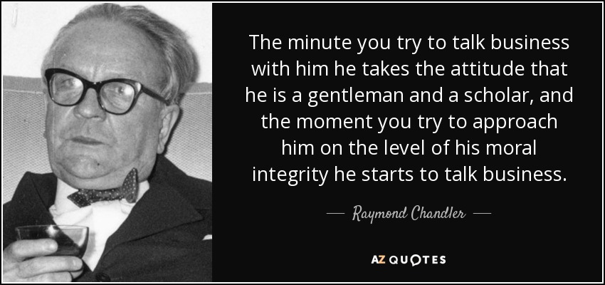 The minute you try to talk business with him he takes the attitude that he is a gentleman and a scholar, and the moment you try to approach him on the level of his moral integrity he starts to talk business. - Raymond Chandler