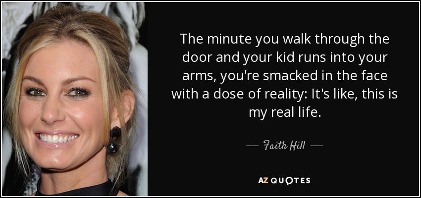 The minute you walk through the door and your kid runs into your arms, you're smacked in the face with a dose of reality: It's like, this is my real life. - Faith Hill