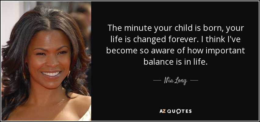 The minute your child is born, your life is changed forever. I think I've become so aware of how important balance is in life. - Nia Long