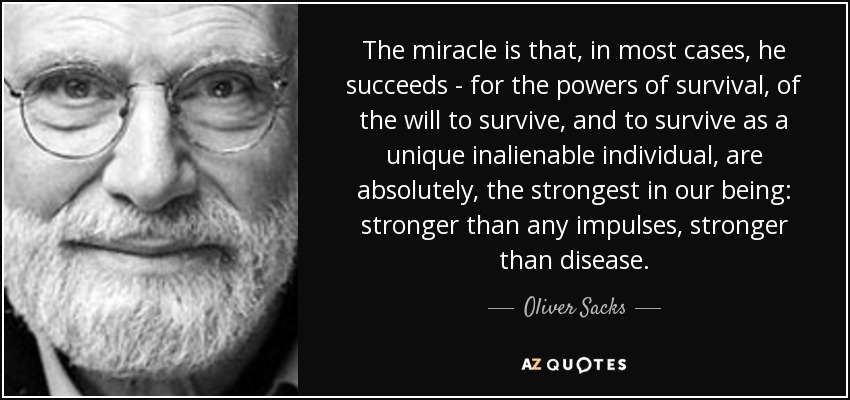 The miracle is that, in most cases, he succeeds - for the powers of survival, of the will to survive, and to survive as a unique inalienable individual, are absolutely, the strongest in our being: stronger than any impulses, stronger than disease. - Oliver Sacks