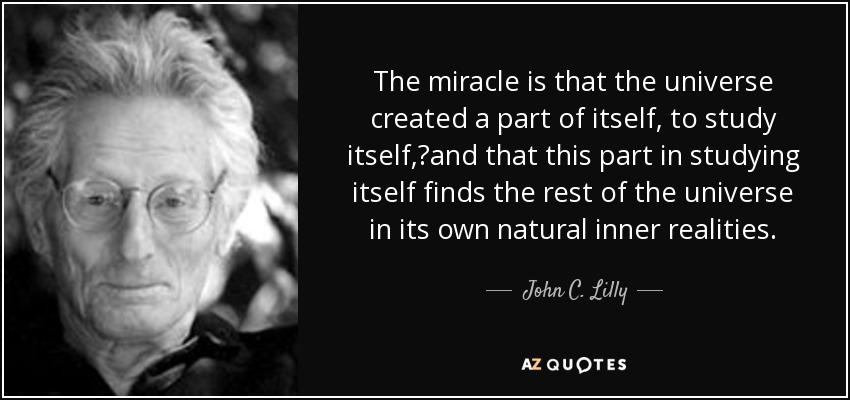 The miracle is that the universe created a part of itself, to study itself, and that this part in studying itself finds the rest of the universe in its own natural inner realities. - John C. Lilly