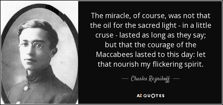 The miracle, of course, was not that the oil for the sacred light - in a little cruse - lasted as long as they say; but that the courage of the Maccabees lasted to this day: let that nourish my flickering spirit. - Charles Reznikoff