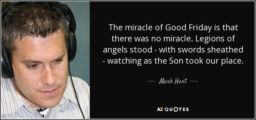 The miracle of Good Friday is that there was no miracle. Legions of angels stood - with swords sheathed - watching as the Son took our place. - Mark Hart