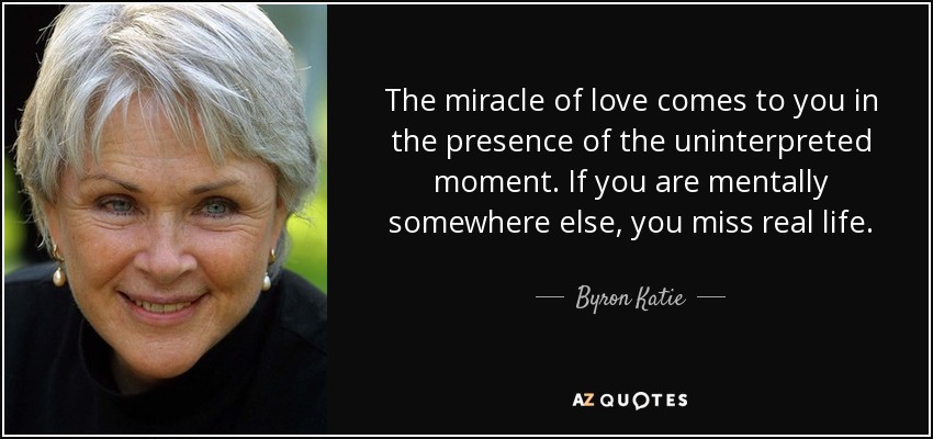 The miracle of love comes to you in the presence of the uninterpreted moment. If you are mentally somewhere else, you miss real life. - Byron Katie