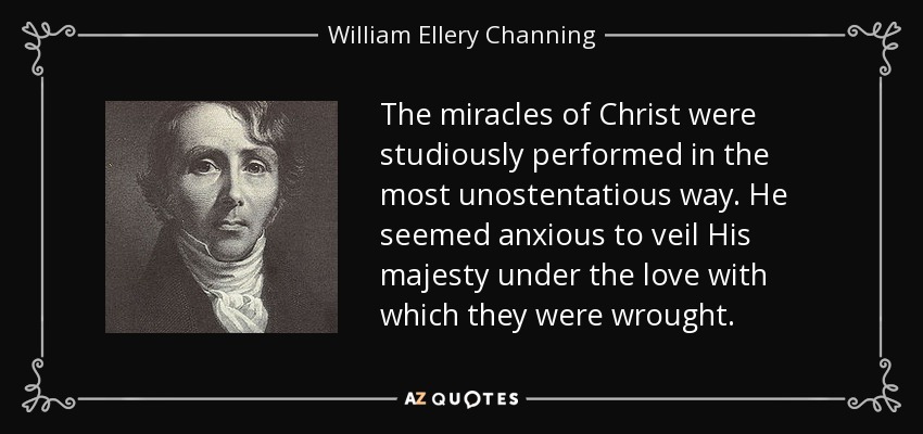 The miracles of Christ were studiously performed in the most unostentatious way. He seemed anxious to veil His majesty under the love with which they were wrought. - William Ellery Channing