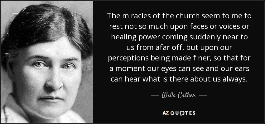 The miracles of the church seem to me to rest not so much upon faces or voices or healing power coming suddenly near to us from afar off, but upon our perceptions being made finer, so that for a moment our eyes can see and our ears can hear what is there about us always. - Willa Cather