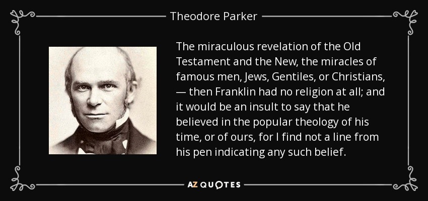The miraculous revelation of the Old Testament and the New, the miracles of famous men, Jews, Gentiles, or Christians, — then Franklin had no religion at all; and it would be an insult to say that he believed in the popular theology of his time, or of ours, for I find not a line from his pen indicating any such belief. - Theodore Parker