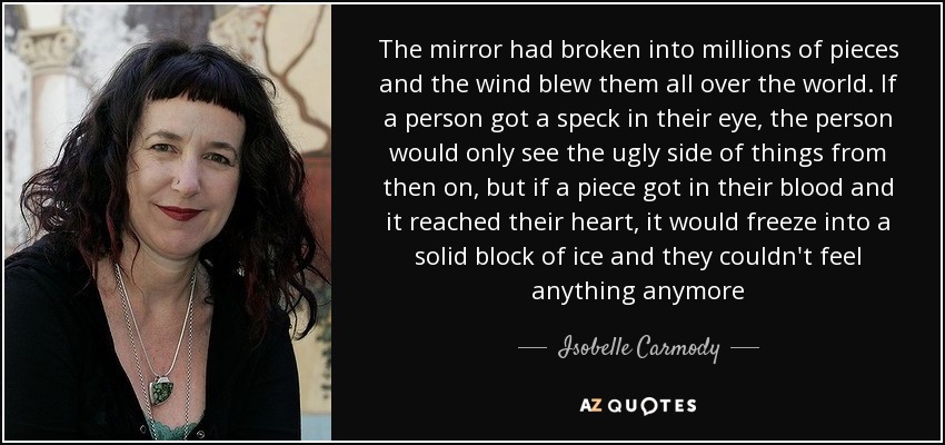 The mirror had broken into millions of pieces and the wind blew them all over the world. If a person got a speck in their eye, the person would only see the ugly side of things from then on, but if a piece got in their blood and it reached their heart, it would freeze into a solid block of ice and they couldn't feel anything anymore - Isobelle Carmody