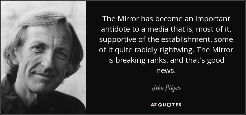 The Mirror has become an important antidote to a media that is, most of it, supportive of the establishment, some of it quite rabidly rightwing. The Mirror is breaking ranks, and that's good news. - John Pilger