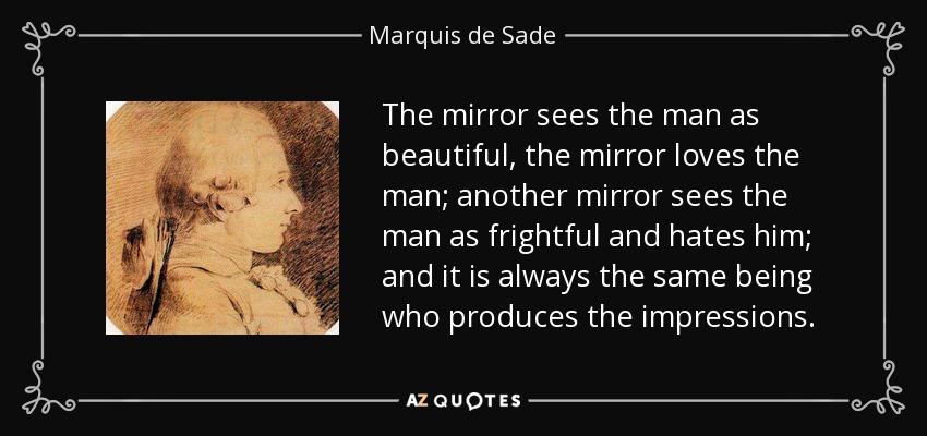 The mirror sees the man as beautiful, the mirror loves the man; another mirror sees the man as frightful and hates him; and it is always the same being who produces the impressions. - Marquis de Sade
